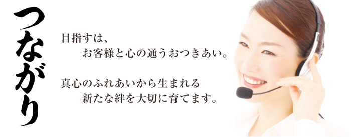 「つながり」目指すは、お客様との心の通うおつきあい。真心のふれあいから生まれる、新たな絆を大切に育てます。